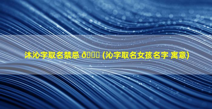 沐沁字取名禁忌 🐒 (沁字取名女孩名字 寓意)